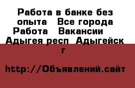 Работа в банке без опыта - Все города Работа » Вакансии   . Адыгея респ.,Адыгейск г.